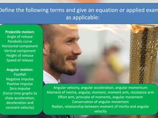 Projectile motion:
Angle of release
Parabolic curve
Horizontal component
Vertical component
Height of release
Speed of release
Angular motion:
Footfall
Negative impulse
Positive impulse
Zero impulse
(Force time graphs to
show acceleration,
deceleration and
constant velocity)
Define the following terms and give an equation or applied exam
as applicable:
Angular velocity, angular acceleration, angular momentum
Moment of inertia, angular, moment, moment arm, resistance arm
Effort arm, principle of moments, angular movement
Conservation of angular movement
Radian, relationship between moment of inertia and angular
velocity
 