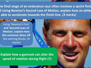 he final stage of an endurance race often involves a sprint finis
5 Using Newton’s Second Law of Motion, explain how an athlet
s able to accelerate towards the finish line. (3 marks)
Explain how a gymnast can alter the
speed of rotation during flight (7)
Using ‘Newton’s First’
and ‘Second Laws of
Motion’, explain how
the swimmer dives off
the starting blocks. (4
marks)
 