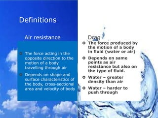 Definitions
Air resistance
 The force acting in the
opposite direction to the
motion of a body
travelling through air
 Depends on shape and
surface characteristics of
the body, cross-sectional
area and velocity of body

Drag
 The force produced by
the motion of a body
in fluid (water or air)
 Depends on same
points as air
resistance but also on
the type of fluid.
 Water – greater
density than air
 Water – harder to
push through

 
