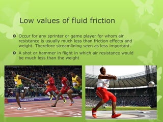 Low values of fluid friction
 Occur for any sprinter or game player for whom air
resistance is usually much less than friction effects and
weight. Therefore streamlining seen as less important.
 A shot or hammer in flight in which air resistance would
be much less than the weight

 