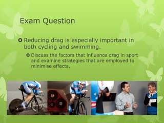 Exam Question
 Reducing drag is especially important in
both cycling and swimming.
 Discuss the factors that influence drag in sport
and examine strategies that are employed to
minimise effects.

 