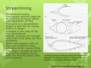 Streamlining
 Streamlined bodies








incorporate gradual tapering
to minimize pressure effect
and separation of fluid
The point of a streamlined
shape is that the air moves
past it in layers
whereas in the case of the
non streamlined
helmet, vortices are formed
where the fluid does not flow
smoothly.
When this happens bits of
fluid are randomly flung
sideways which causes drag.
The drag is caused by bits of
fluid being dragged along
with the moving object (the
cycle helmet)

(a) Normal pressure and friction forces (b) Attached and
separated flow around a cylinder (c) Attached flow and
pressure recovery along a streamlined body

Figure from Bicycle Science pg. 174

 