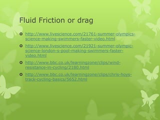 Fluid Friction or drag
 http://www.livescience.com/21761-summer-olympicsscience-making-swimmers-faster-video.html
 http://www.livescience.com/21921-summer-olympicscience-london-s-pool-making-swimmers-fastervideo.html
 http://www.bbc.co.uk/learningzone/clips/windresistance-in-cycling/2180.html
 http://www.bbc.co.uk/learningzone/clips/chris-hoystrack-cycling-basics/5652.html

 
