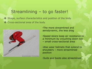 Streamlining – to go faster!
 Shape, surface characteristics and position of the body
 Cross-sectional area of the body
•The more streamlined and
aerodynamic, the less drag
•Speed skiers keep air resistance to
a minimum by crouching down low
– small cross-sectional area
•Also wear helmets that extend to
shoulders – more streamlined
position
•Suits and boots also streamlined

 