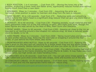 1 BODY POSITION: 1 to 6 minutes. - Cost from £20 - Moving the torso into a flat
position, producing a lower head and flatter arms, significantly reduces frontal area without
buying much more than a new stem.
2 AEROBARS: 30sec to 2 minutes - Cost from £50 - Assuming the arms are
narrowed, torso position is easier to maintain and drag from the bars is reduced.
3 AERO HELMET: 30 to 120 seconds - Cost from £70 - Reducing vents and smoothing
airflow behind the rider's head is a significant drag reducer that can give you more than a
second per pound spent.
4 SKINSUIT: 30 to 60 seconds - Cost from £30 - Flapping pockets, rough material and bad
seam placement make run of the mill clothing un-aero. Skin-tight suits work, though the
exact figures are kept secret by the likes of Nike, Pearl Izumi and Descente.
5 FRONT WHEEL: 30sec to 60 seconds - Cost from £200 - Keeping air close to the rim as
opposed to air swirling around a box-shaped rim reduces drag. As does a reduced spoke
count to ideally 12 to 18.
6 AERO FRAME: 30sec to 2 minutes - Cost from £500 - Taking round tubes and giving them
an aero profile reduces drag. Reducing the seat tube or wrapping it around the rear
wheel, or just behind the front wheel, also works
7 FRONTMOUNTED AERO BOTTLE: 30sec to 60 seconds - Cost from £15 - Keeping the
rider's arms on the bars and not reaching for a bottle keeps drag low and allows power to
be applied constantly. Bottles behind the saddle will slow you down by 30-40 seconds.
8 REAR DISC WHEEL: 15 to 30 seconds - Cost from £500 - The effect is roughly half that of
a front wheel due to the frame shielding the wheel (Martin & Cobb). It may make you more
aerodynamic, but high winds can make handling tricky.
9 OVERSHOES:10 to 20 seconds - Cost from £15 - You can get some cheap speed with
tight rubberized Lycra shoe covers that take straps, vents and buckles out of the wind.
10 CONCEALED CABLES: 10-20 seconds approx. - Cost from none - Merely routing cables
through bars and into the appropriate frame hold can reduce drag.
http://www.bikeradar.com/gear/article/know-how-beating-the-wind-12090/

 