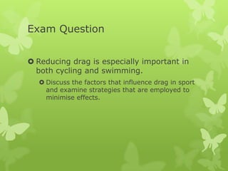 Exam Question
 Reducing drag is especially important in
both cycling and swimming.
 Discuss the factors that influence drag in sport
and examine strategies that are employed to
minimise effects.

 