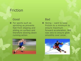 Friction
Good
 For sports such as
sprinting as prevents
feet from slipping and
sliding on surface and
therefore slowing down
running action

Bad
 Skiing – want to keep
friction to a minimum to
ensure maximum
forward acceleration. Will
wax skis to ensure glide
smoothly over snow

 