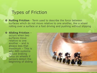 Types of Friction
 Rolling Friction - Term used to describe the force between
surfaces which do not move relative to one another, like a wheel
rolling over a surface or a foot driving and pushing without slipping
 Sliding Friction –
occurs when two
surfaces move
relative to one
another – and is
always less that
maximum – This is
why ABS systems
reduce braking
force on wheels if
sensors detect the
beginning of sliding

 