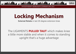 PHYSIOTHERAPY WORKSHOP & SEMINAR UMS 2023
Locking Mechanism
External Rotate in last 20-degree extension knee
The LIGAMENTS PULLED TAUT which makes knee
a little more stable and when it comes to standing
upright that’s a huge advantage
 