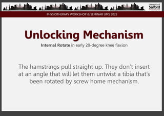 PHYSIOTHERAPY WORKSHOP & SEMINAR UMS 2023
Unlocking Mechanism
Internal Rotate in early 20-degree knee flexion
The hamstrings pull straight up. They don’t insert
at an angle that will let them untwist a tibia that’s
been rotated by screw home mechanism.
 