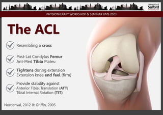 PHYSIOTHERAPY WORKSHOP & SEMINAR UMS 2023
The ACL
Resembling a cross
Post-Lat Condylus Femur
Ant-Med Tibia Plateu
Provide stability against
Anterior Tibial Translation (ATT)
Tibial Internal Rotation (TIT)
Tightens during extension
Extension knee end feel (firm)
Nordenval, 2012 & Griffin, 2005
 