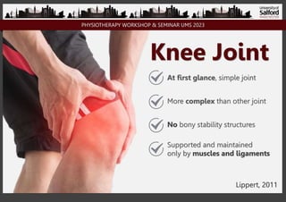 PHYSIOTHERAPY WORKSHOP & SEMINAR UMS 2023
Knee Joint
At first glance, simple joint
More complex than other joint
No bony stability structures
Supported and maintained
only by muscles and ligaments
Lippert, 2011
 