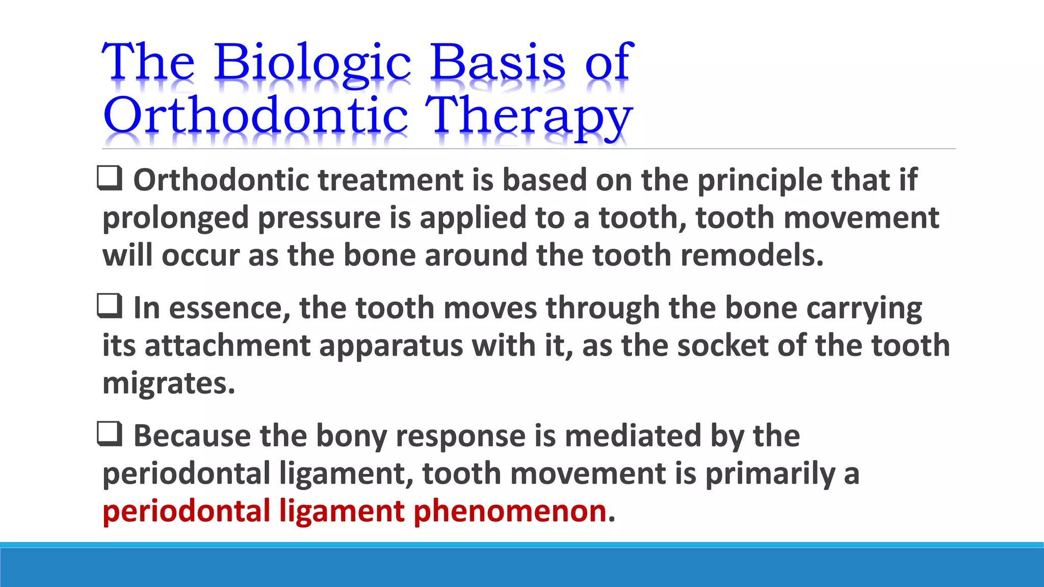 The Biologic Basis of
Orthodontic Therapy
 Orthodontic treatment is based on the principle that if
prolonged pressure is applied to a tooth, tooth movement
will occur as the bone around the tooth remodels.
 In essence, the tooth moves through the bone carrying
its attachment apparatus with it, as the socket of the tooth
migrates.
 Because the bony response is mediated by the
periodontal ligament, tooth movement is primarily a
periodontal ligament phenomenon.
 