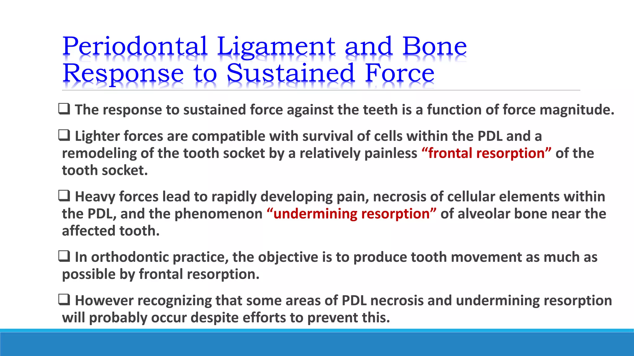 Periodontal Ligament and Bone
Response to Sustained Force
 The response to sustained force against the teeth is a function of force magnitude.
 Lighter forces are compatible with survival of cells within the PDL and a
remodeling of the tooth socket by a relatively painless “frontal resorption” of the
tooth socket.
 Heavy forces lead to rapidly developing pain, necrosis of cellular elements within
the PDL, and the phenomenon “undermining resorption” of alveolar bone near the
affected tooth.
 In orthodontic practice, the objective is to produce tooth movement as much as
possible by frontal resorption.
 However recognizing that some areas of PDL necrosis and undermining resorption
will probably occur despite efforts to prevent this.
 