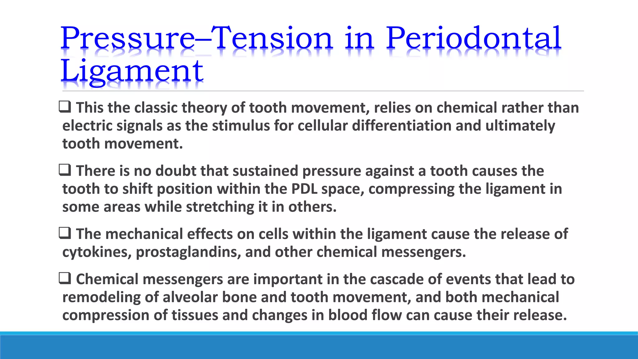 Pressure–Tension in Periodontal
Ligament
 This the classic theory of tooth movement, relies on chemical rather than
electric signals as the stimulus for cellular differentiation and ultimately
tooth movement.
 There is no doubt that sustained pressure against a tooth causes the
tooth to shift position within the PDL space, compressing the ligament in
some areas while stretching it in others.
 The mechanical effects on cells within the ligament cause the release of
cytokines, prostaglandins, and other chemical messengers.
 Chemical messengers are important in the cascade of events that lead to
remodeling of alveolar bone and tooth movement, and both mechanical
compression of tissues and changes in blood flow can cause their release.
 