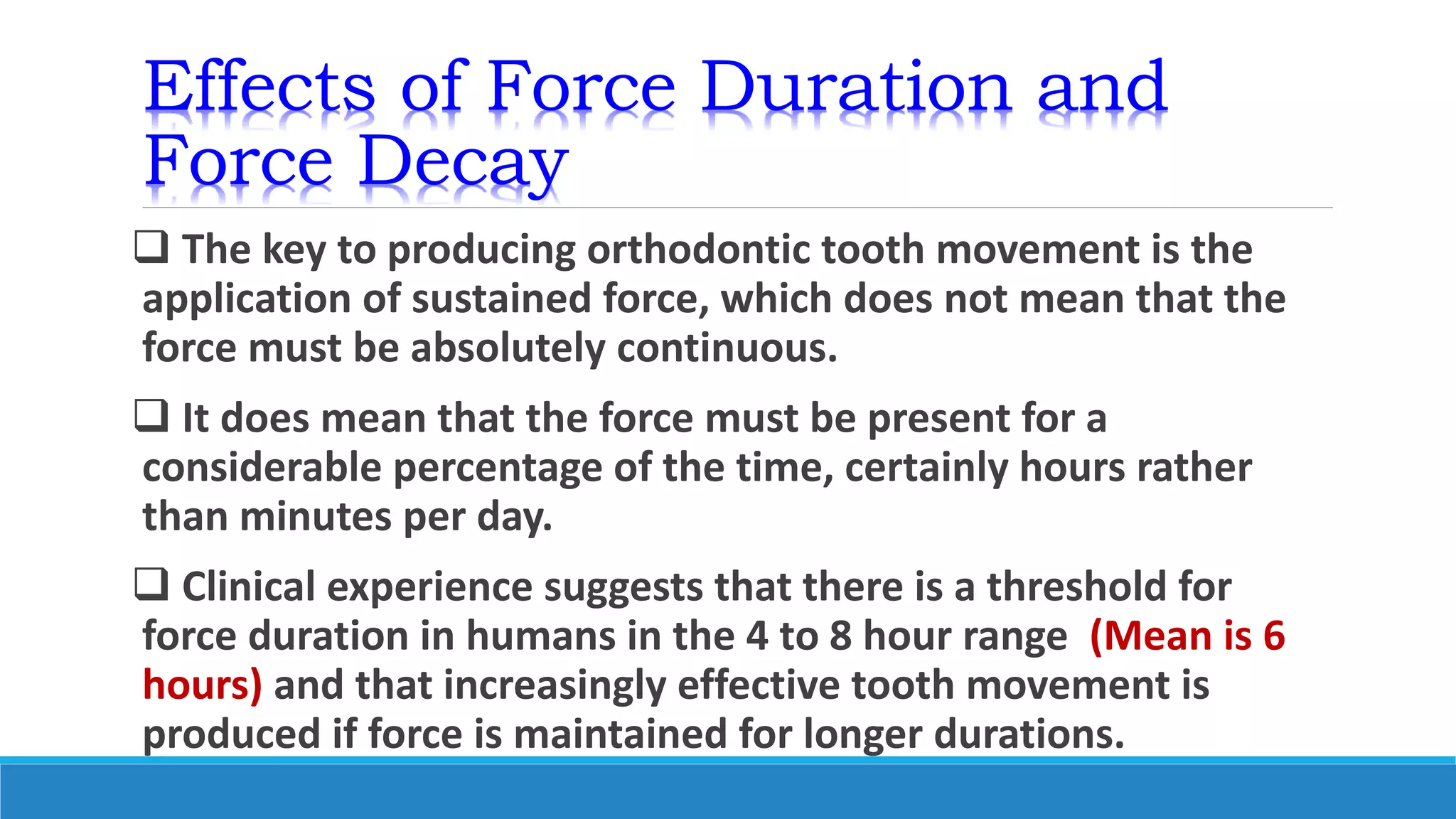 Effects of Force Duration and
Force Decay
 The key to producing orthodontic tooth movement is the
application of sustained force, which does not mean that the
force must be absolutely continuous.
 It does mean that the force must be present for a
considerable percentage of the time, certainly hours rather
than minutes per day.
 Clinical experience suggests that there is a threshold for
force duration in humans in the 4 to 8 hour range (Mean is 6
hours) and that increasingly effective tooth movement is
produced if force is maintained for longer durations.
 