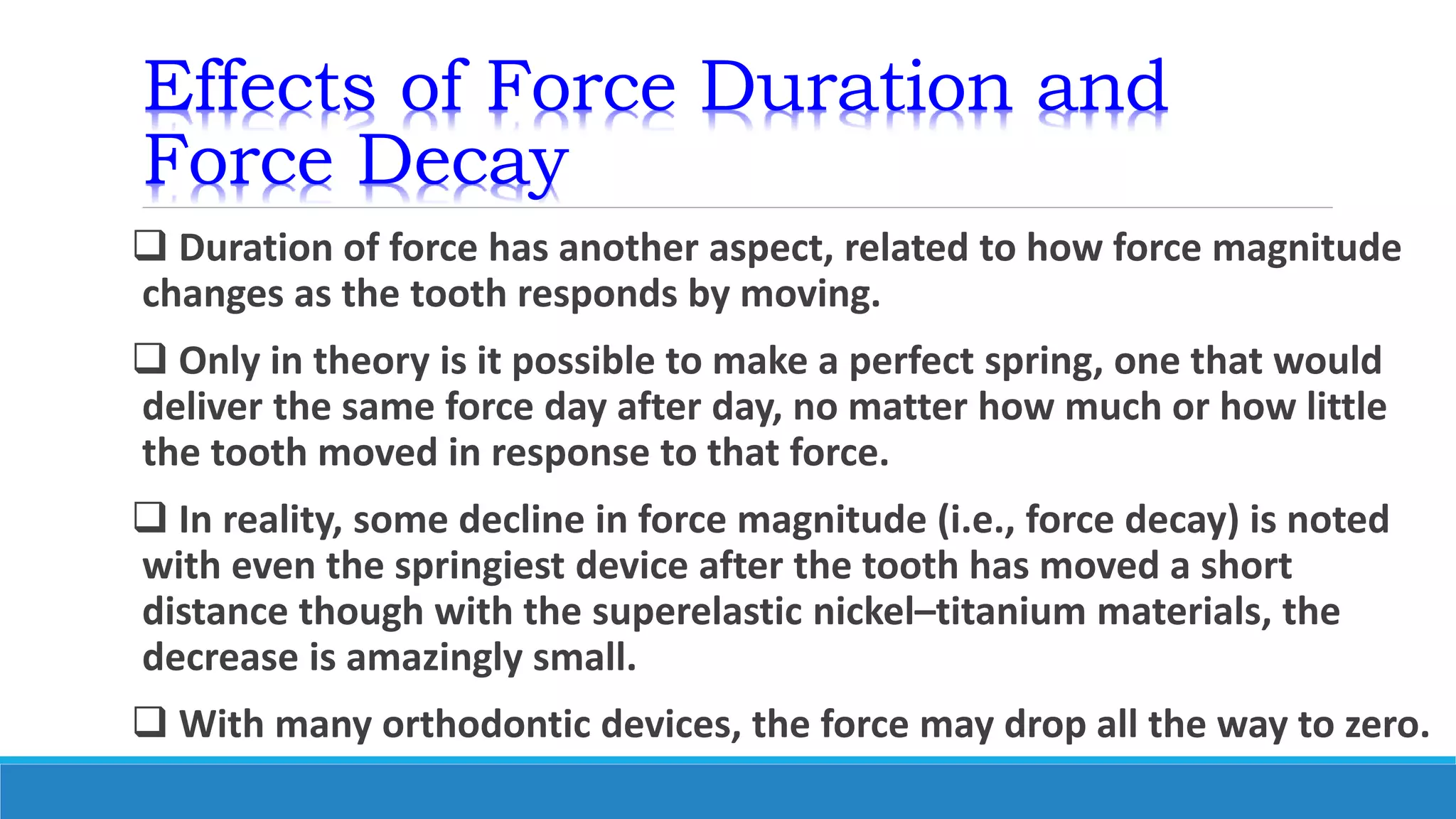 Effects of Force Duration and
Force Decay
 Duration of force has another aspect, related to how force magnitude
changes as the tooth responds by moving.
 Only in theory is it possible to make a perfect spring, one that would
deliver the same force day after day, no matter how much or how little
the tooth moved in response to that force.
 In reality, some decline in force magnitude (i.e., force decay) is noted
with even the springiest device after the tooth has moved a short
distance though with the superelastic nickel–titanium materials, the
decrease is amazingly small.
 With many orthodontic devices, the force may drop all the way to zero.
 