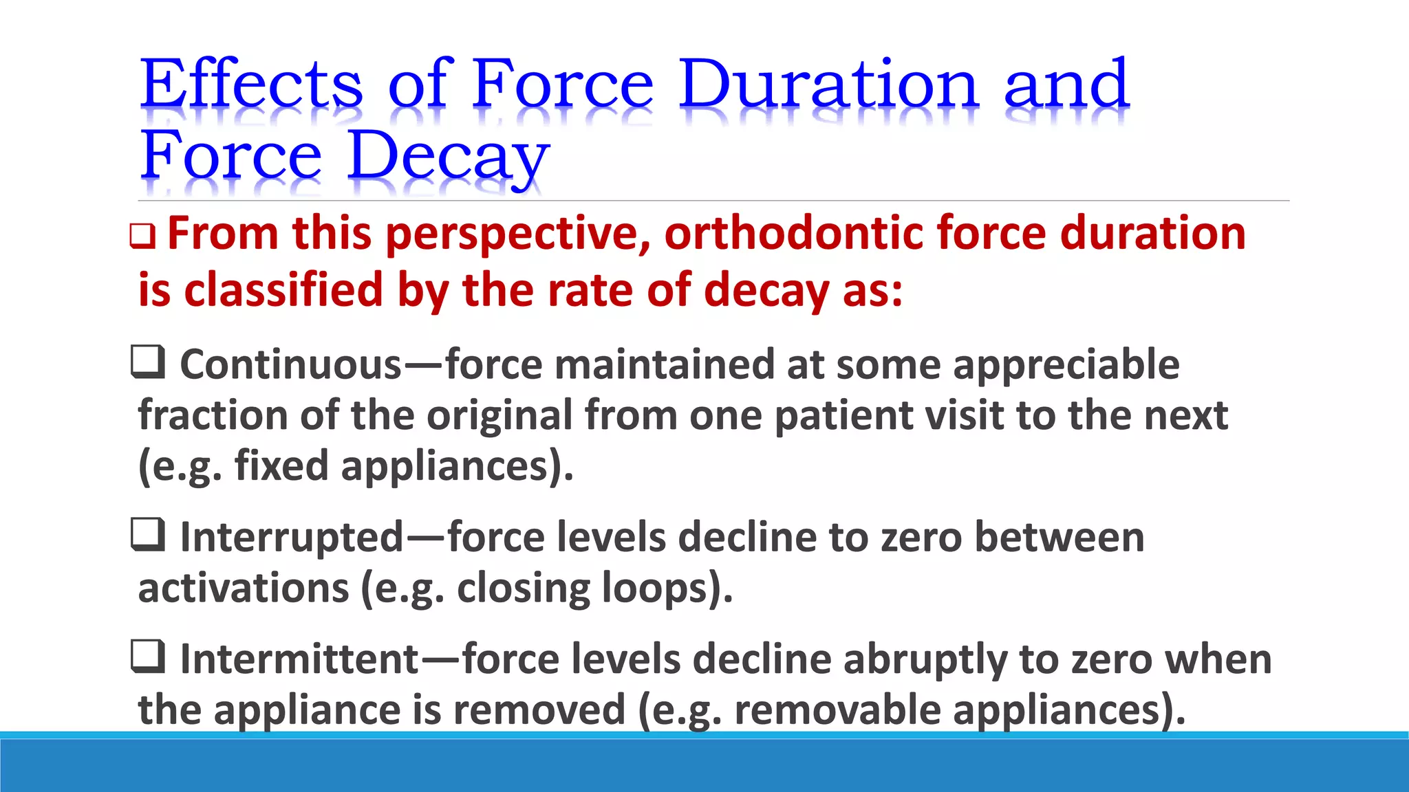 Effects of Force Duration and
Force Decay
 From this perspective, orthodontic force duration
is classified by the rate of decay as:
 Continuous—force maintained at some appreciable
fraction of the original from one patient visit to the next
(e.g. fixed appliances).
 Interrupted—force levels decline to zero between
activations (e.g. closing loops).
 Intermittent—force levels decline abruptly to zero when
the appliance is removed (e.g. removable appliances).
 