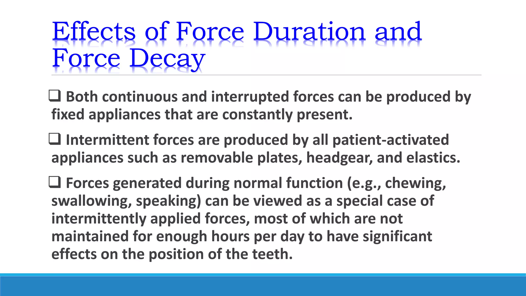 Effects of Force Duration and
Force Decay
 Both continuous and interrupted forces can be produced by
fixed appliances that are constantly present.
 Intermittent forces are produced by all patient-activated
appliances such as removable plates, headgear, and elastics.
 Forces generated during normal function (e.g., chewing,
swallowing, speaking) can be viewed as a special case of
intermittently applied forces, most of which are not
maintained for enough hours per day to have significant
effects on the position of the teeth.
 