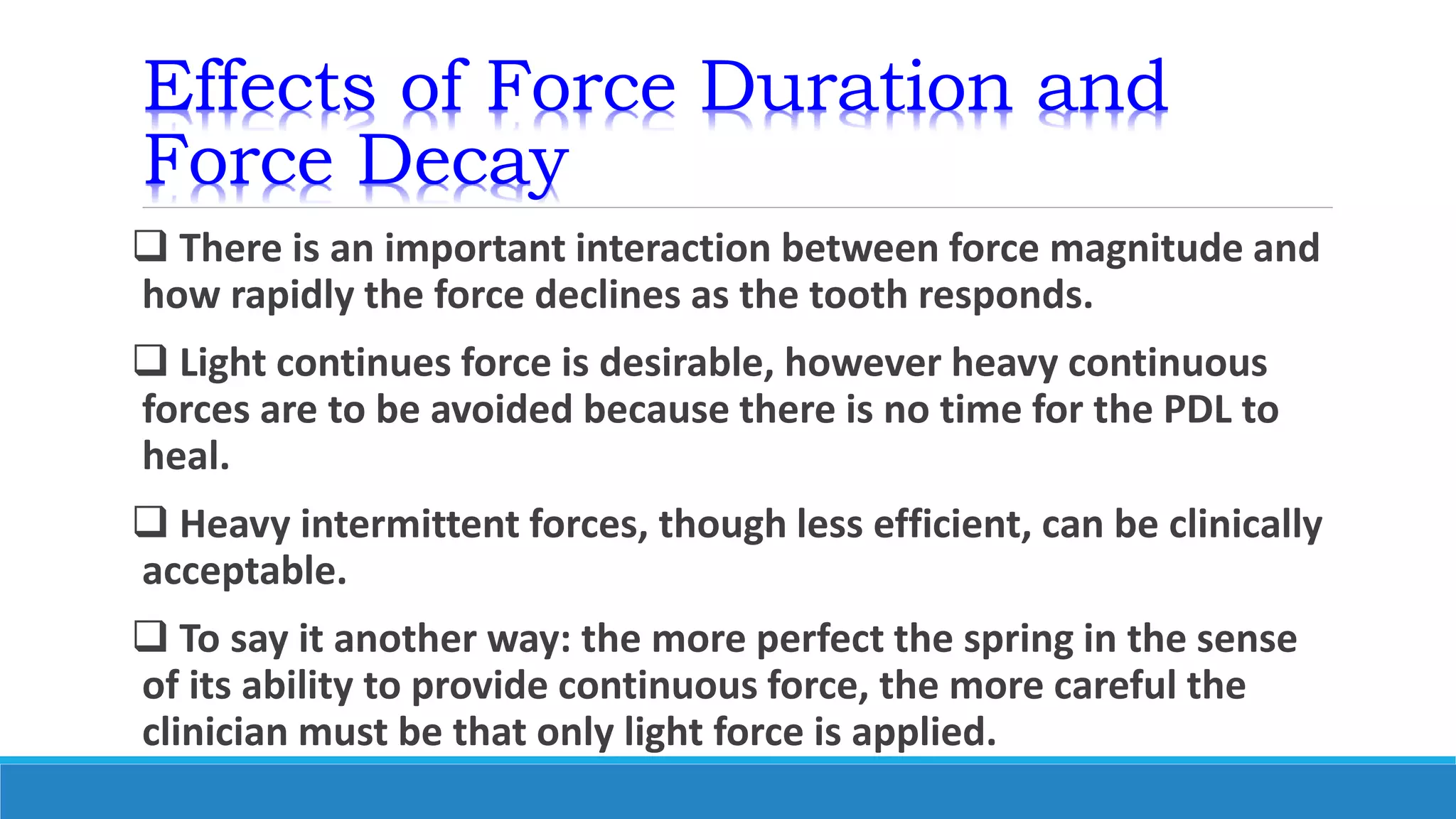 Effects of Force Duration and
Force Decay
 There is an important interaction between force magnitude and
how rapidly the force declines as the tooth responds.
 Light continues force is desirable, however heavy continuous
forces are to be avoided because there is no time for the PDL to
heal.
 Heavy intermittent forces, though less efficient, can be clinically
acceptable.
 To say it another way: the more perfect the spring in the sense
of its ability to provide continuous force, the more careful the
clinician must be that only light force is applied.
 