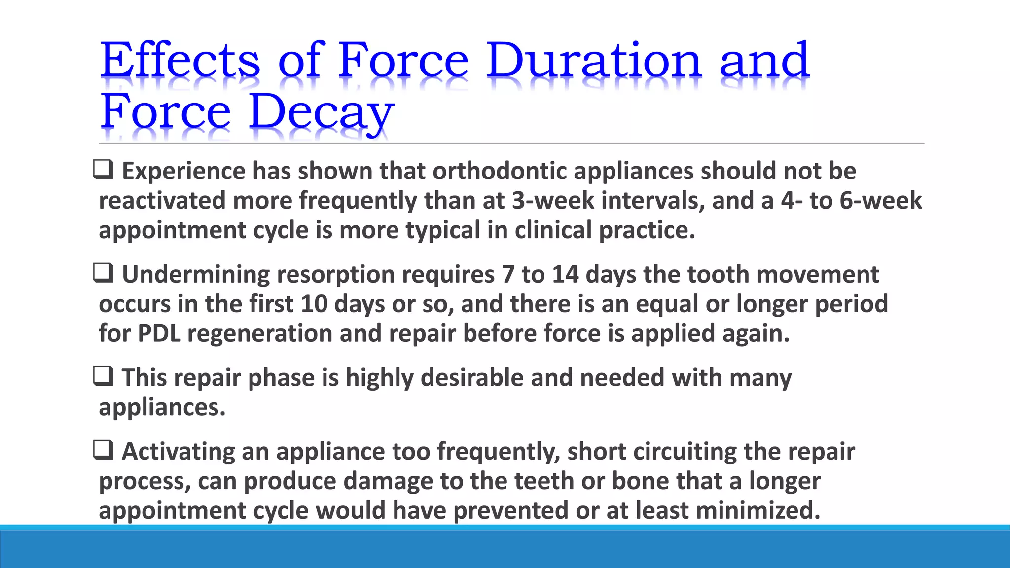 Effects of Force Duration and
Force Decay
 Experience has shown that orthodontic appliances should not be
reactivated more frequently than at 3-week intervals, and a 4- to 6-week
appointment cycle is more typical in clinical practice.
 Undermining resorption requires 7 to 14 days the tooth movement
occurs in the first 10 days or so, and there is an equal or longer period
for PDL regeneration and repair before force is applied again.
 This repair phase is highly desirable and needed with many
appliances.
 Activating an appliance too frequently, short circuiting the repair
process, can produce damage to the teeth or bone that a longer
appointment cycle would have prevented or at least minimized.
 