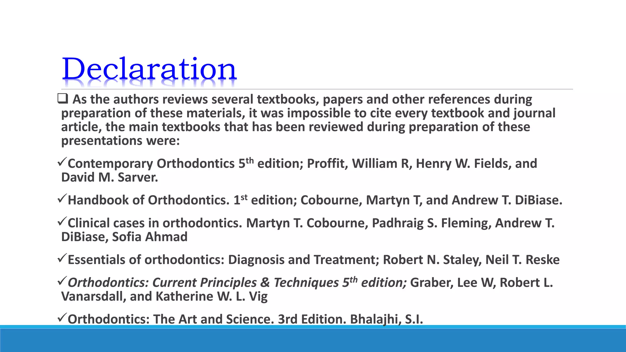 Declaration
 As the authors reviews several textbooks, papers and other references during
preparation of these materials, it was impossible to cite every textbook and journal
article, the main textbooks that has been reviewed during preparation of these
presentations were:
Contemporary Orthodontics 5th edition; Proffit, William R, Henry W. Fields, and
David M. Sarver.
Handbook of Orthodontics. 1st edition; Cobourne, Martyn T, and Andrew T. DiBiase.
Clinical cases in orthodontics. Martyn T. Cobourne, Padhraig S. Fleming, Andrew T.
DiBiase, Sofia Ahmad
Essentials of orthodontics: Diagnosis and Treatment; Robert N. Staley, Neil T. Reske
Orthodontics: Current Principles & Techniques 5th edition; Graber, Lee W, Robert L.
Vanarsdall, and Katherine W. L. Vig
Orthodontics: The Art and Science. 3rd Edition. Bhalajhi, S.I.
 