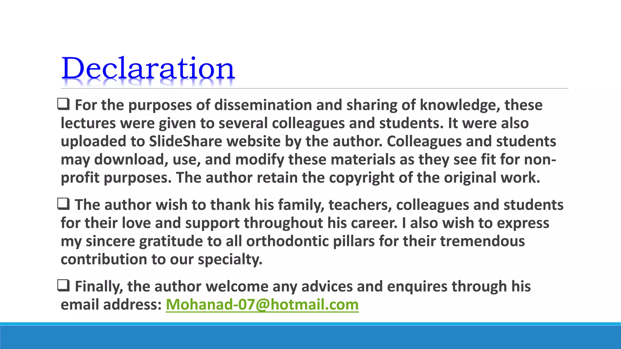 Declaration
 For the purposes of dissemination and sharing of knowledge, these
lectures were given to several colleagues and students. It were also
uploaded to SlideShare website by the author. Colleagues and students
may download, use, and modify these materials as they see fit for non-
profit purposes. The author retain the copyright of the original work.
 The author wish to thank his family, teachers, colleagues and students
for their love and support throughout his career. I also wish to express
my sincere gratitude to all orthodontic pillars for their tremendous
contribution to our specialty.
 Finally, the author welcome any advices and enquires through his
email address: Mohanad-07@hotmail.com
 