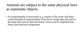 Animals are subject to the same physical laws
as inanimate objects.
• An understanding of movement (e.g. motion of the joints and body)
comes through an understanding of the forces acting upon the joint or
the body that result in that movement. Forces can be simplified into
linear and rotational components
 