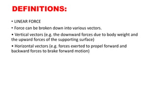 DEFINITIONS:
• LINEAR FORCE
• Force can be broken down into various vectors.
• Vertical vectors (e.g. the downward forces due to body weight and
the upward forces of the supporting surface)
• Horizontal vectors (e.g. forces exerted to propel forward and
backward forces to brake forward motion)
 