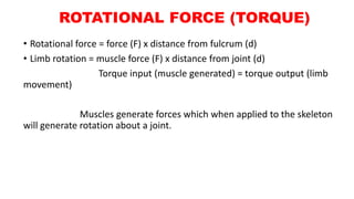ROTATIONAL FORCE (TORQUE)
• Rotational force = force (F) x distance from fulcrum (d)
• Limb rotation = muscle force (F) x distance from joint (d)
Torque input (muscle generated) = torque output (limb
movement)
Muscles generate forces which when applied to the skeleton
will generate rotation about a joint.
 