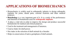 APPLICATIONS OF BIOMECHANICS
• Biomechanics is widely used in orthopaedic industry to design orthopedic
implants for joints, dental parts, external fixations and other medical
purposes.
• Biotribology is a very important part of it. It is a study of the performance
and function of biomaterials used for orthopaedic implants.
• It plays a vital role in order to improve the design and produce successful
biomaterials for medical and clinical purposes.
• Used in the treatment and management of lameness.
• Used as Index for draft power.
• Sire index in the selection of draft animals by a breeder.
• Helps in conservation of native germplasm of draft animals.
 