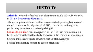 HISTORY
Aristotle wrote the first book on biomechanics, De Motu Animalium,
or On the Movement of Animals.
He not only saw animals' bodies as mechanical systems, but pursued
questions such as the physiological difference between imagining
performing an action and actually doing it.
Leonardo da Vinci was recognized as the first true biomechanician,
because he was the first to study anatomy in the context of mechanics.
Studied musles origin and insertion and joint movements
Studied musculature system to design machines
 