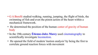 • G A Borelli studied walking, running, jumping, the flight of birds, the
swimming of fish and even the piston action of the heart within a
mechanical framework.
• He determined the position of the human center of gravity of human
body
• In the 19th century Étienne-Jules Marey used cinematography to
scientifically investigate locomotion.
• He opened the field of modern 'motion analysis' by being the first to
correlate ground reaction forces with movement
 