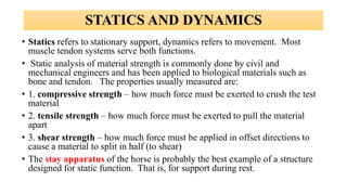 • Statics refers to stationary support, dynamics refers to movement. Most
muscle tendon systems serve both functions.
• Static analysis of material strength is commonly done by civil and
mechanical engineers and has been applied to biological materials such as
bone and tendon. The properties usually measured are:
• 1. compressive strength – how much force must be exerted to crush the test
material
• 2. tensile strength – how much force must be exerted to pull the material
apart
• 3. shear strength – how much force must be applied in offset directions to
cause a material to split in half (to shear)
• The stay apparatus of the horse is probably the best example of a structure
designed for static function. That is, for support during rest.
STATICS AND DYNAMICS
 