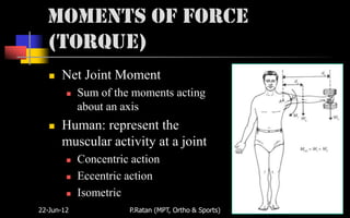 Moments of Force
  (Torque)
      Net Joint Moment
           Sum of the moments acting
            about an axis
      Human: represent the
       muscular activity at a joint
           Concentric action
           Eccentric action
           Isometric
22-Jun-12             P.Ratan (MPT, Ortho & Sports)   17
 