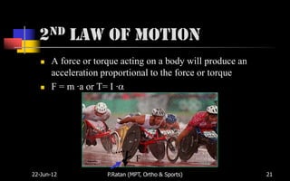 2nd Law of Motion
      A force or torque acting on a body will produce an
       acceleration proportional to the force or torque
      F = m ·a or T= I ·




                               F
22-Jun-12            P.Ratan (MPT, Ortho & Sports)          21
 