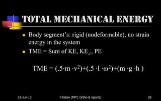 Total Mechanical Energy
      Body segment’s: rigid (nodeformable), no strain
       energy in the system
      TME = Sum of KE, KE , PE

            TME = (.5·m ·v2)+(.5 ·I ·                2)+(m   ·g ·h )


22-Jun-12            P.Ratan (MPT, Ortho & Sports)                     28
 