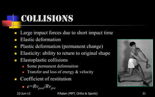 Collisions
     Large impact forces due to short impact time
     Elastic deformation
     Plastic deformation (permanent change)
     Elasticity: ability to return to original shape
     Elastoplastic collisions
          Some permanent deformation
          Transfer and loss of energy & velocity
     Coefficient of restitution
        e=Rvpost/Rvpre

    22-Jun-12               P.Ratan (MPT, Ortho & Sports)   31
 