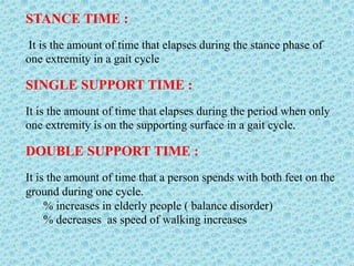 STANCE TIME :
It is the amount of time that elapses during the stance phase of
one extremity in a gait cycle
SINGLE SUPPORT TIME :
It is the amount of time that elapses during the period when only
one extremity is on the supporting surface in a gait cycle.
DOUBLE SUPPORT TIME :
It is the amount of time that a person spends with both feet on the
ground during one cycle.
% increases in elderly people ( balance disorder)
% decreases as speed of walking increases
 