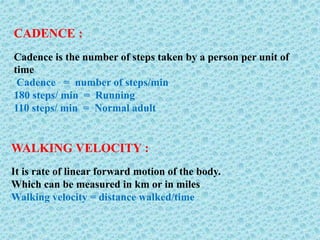 CADENCE :
Cadence is the number of steps taken by a person per unit of
time
Cadence = number of steps/min
180 steps/ min = Running
110 steps/ min = Normal adult
WALKING VELOCITY :
It is rate of linear forward motion of the body.
Which can be measured in km or in miles
Walking velocity = distance walked/time
 