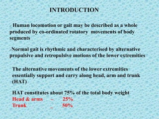 INTRODUCTION
 Human locomotion or gait may be described as a whole
produced by co-ordinated rotatory movements of body
segments
Normal gait is rhythmic and characterised by alternative
propulsive and retropulsive motions of the lower extremities
The alternative movements of the lower extremities
essentially support and carry along head, arm and trunk
(HAT)
HAT constitutes about 75% of the total body weight
Head & arms – 25%
Trunk _ 50%
 
