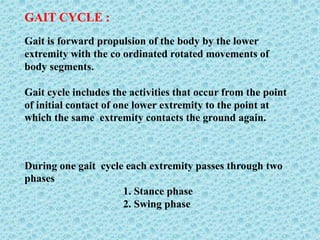 GAIT CYCLE :
Gait is forward propulsion of the body by the lower
extremity with the co ordinated rotated movements of
body segments.
Gait cycle includes the activities that occur from the point
of initial contact of one lower extremity to the point at
which the same extremity contacts the ground again.
During one gait cycle each extremity passes through two
phases
1. Stance phase
2. Swing phase
 