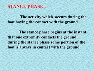 STANCE PHASE :
The activity which occurs during the
foot having the contact with the ground
The stance phase begins at the instant
that one extremity contacts the ground,
during the stance phase some portion of the
foot is always in contact with the ground.
 