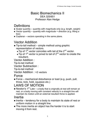 © Professor Alan Hedge, Cornell University




                    Basic Biomechanics II
                             DEA 325/651
                         Professor Alan Hedge

Definitions
!   Scalar quantity – quantity with magnitude only (e.g. length, weight)
!   Vector quantity – quantity with magnitude + direction (e.g. lifting a
    box)
!   Coplanar – vectors operating in the same plane.

Vector Addition
!   Tip-to-tail method – simple method using graphic
    representation of vectors.
                st                                   nd
     # Tip of 1 vector coincides with tail of the 2     vector.
                st                            nd
     # Tip of 1 vector is joined to tail of 2    vector to create the
       resultant.
Vector Addition :
Tip-to-tail method
Vector Subtraction :
Tip-to-tail method
Vector Addition : >2 vectors
Force
!   Force – mechanical disturbance or load (e.g. push, pull,
    throw, kick, hold, squeeze etc.)
LAWS OF MOTION
!   Newton's 1st Law – a body that is originally at rest will remain at
    rest, or a body moving with constant velocity in a straight line will
    maintain its motion until an external resultant force is applied.
Inertia
! Inertia – tendency for a body to maintain its state of rest or
  uniform motion in a straight line.
! The more inertia an object has the harder it is to start
  moving it from rest.

                                      1
 