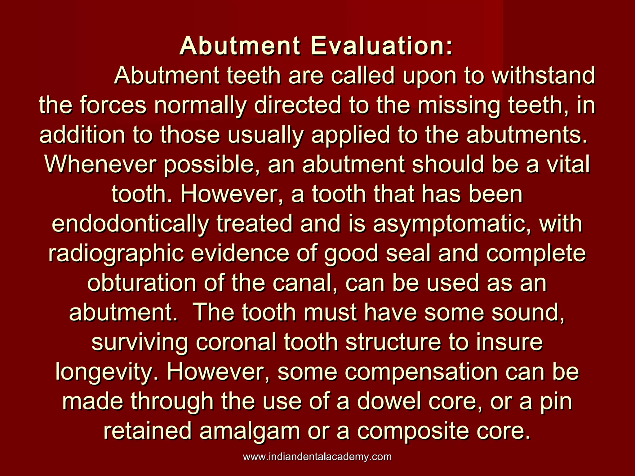 Abutment Evaluation:Abutment Evaluation:
Abutment teeth are called upon to withstandAbutment teeth are called upon to withstand
the forces normally directed to the missing teeth, inthe forces normally directed to the missing teeth, in
addition to those usually applied to the abutments.addition to those usually applied to the abutments.
Whenever possible, an abutment should be a vitalWhenever possible, an abutment should be a vital
tooth. However, a tooth that has beentooth. However, a tooth that has been
endodontically treated and is asymptomatic, withendodontically treated and is asymptomatic, with
radiographic evidence of good seal and completeradiographic evidence of good seal and complete
obturation of the canal, can be used as anobturation of the canal, can be used as an
abutment. The tooth must have some sound,abutment. The tooth must have some sound,
surviving coronal tooth structure to insuresurviving coronal tooth structure to insure
longevity. However, some compensation can belongevity. However, some compensation can be
made through the use of a dowel core, or a pinmade through the use of a dowel core, or a pin
retained amalgam or a composite core.retained amalgam or a composite core.
www.indiandentalacademy.comwww.indiandentalacademy.com
 