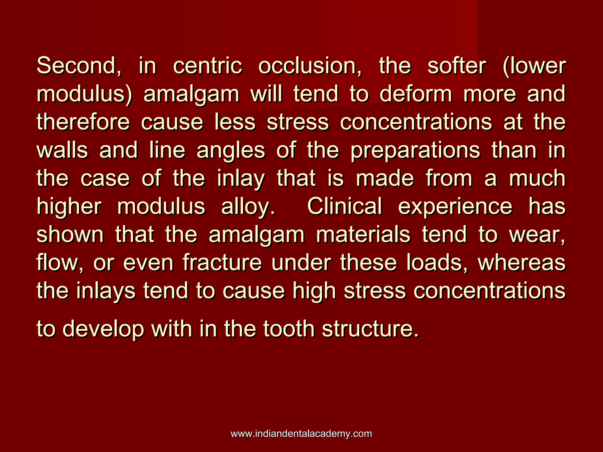Second, in centric occlusion, the softer (lowerSecond, in centric occlusion, the softer (lower
modulus) amalgam will tend to deform more andmodulus) amalgam will tend to deform more and
therefore cause less stress concentrations at thetherefore cause less stress concentrations at the
walls and line angles of the preparations than inwalls and line angles of the preparations than in
the case of the inlay that is made from a muchthe case of the inlay that is made from a much
higher modulus alloy. Clinical experience hashigher modulus alloy. Clinical experience has
shown that the amalgam materials tend to wear,shown that the amalgam materials tend to wear,
flow, or even fracture under these loads, whereasflow, or even fracture under these loads, whereas
the inlays tend to cause high stress concentrationsthe inlays tend to cause high stress concentrations
to develop with in the tooth structure.to develop with in the tooth structure.
www.indiandentalacademy.comwww.indiandentalacademy.com
 