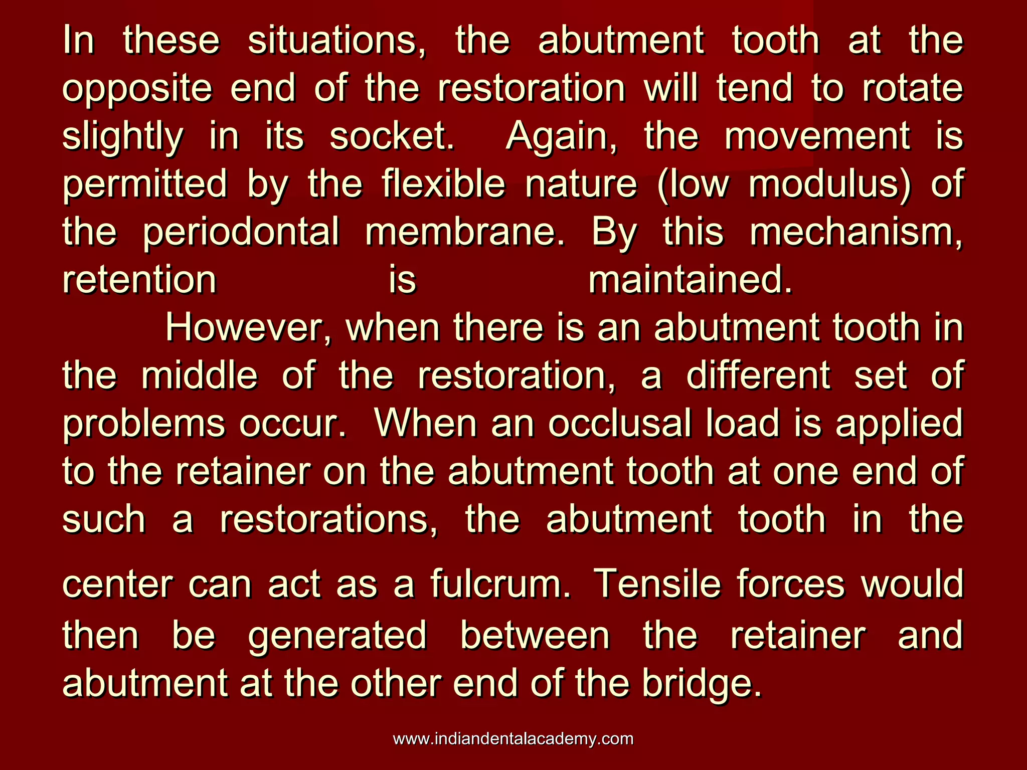 In these situations, the abutment tooth at theIn these situations, the abutment tooth at the
opposite end of the restoration will tend to rotateopposite end of the restoration will tend to rotate
slightly in its socket. Again, the movement isslightly in its socket. Again, the movement is
permitted by the flexible nature (low modulus) ofpermitted by the flexible nature (low modulus) of
the periodontal membrane. By this mechanism,the periodontal membrane. By this mechanism,
retention is maintained.retention is maintained.
However, when there is an abutment tooth inHowever, when there is an abutment tooth in
the middle of the restoration, a different set ofthe middle of the restoration, a different set of
problems occur. When an occlusal load is appliedproblems occur. When an occlusal load is applied
to the retainer on the abutment tooth at one end ofto the retainer on the abutment tooth at one end of
such a restorations, the abutment tooth in thesuch a restorations, the abutment tooth in the
center can act as a fulcrum.center can act as a fulcrum. Tensile forces wouldTensile forces would
then be generated between the retainer andthen be generated between the retainer and
abutment at the other end of the bridge.abutment at the other end of the bridge.
www.indiandentalacademy.comwww.indiandentalacademy.com
 