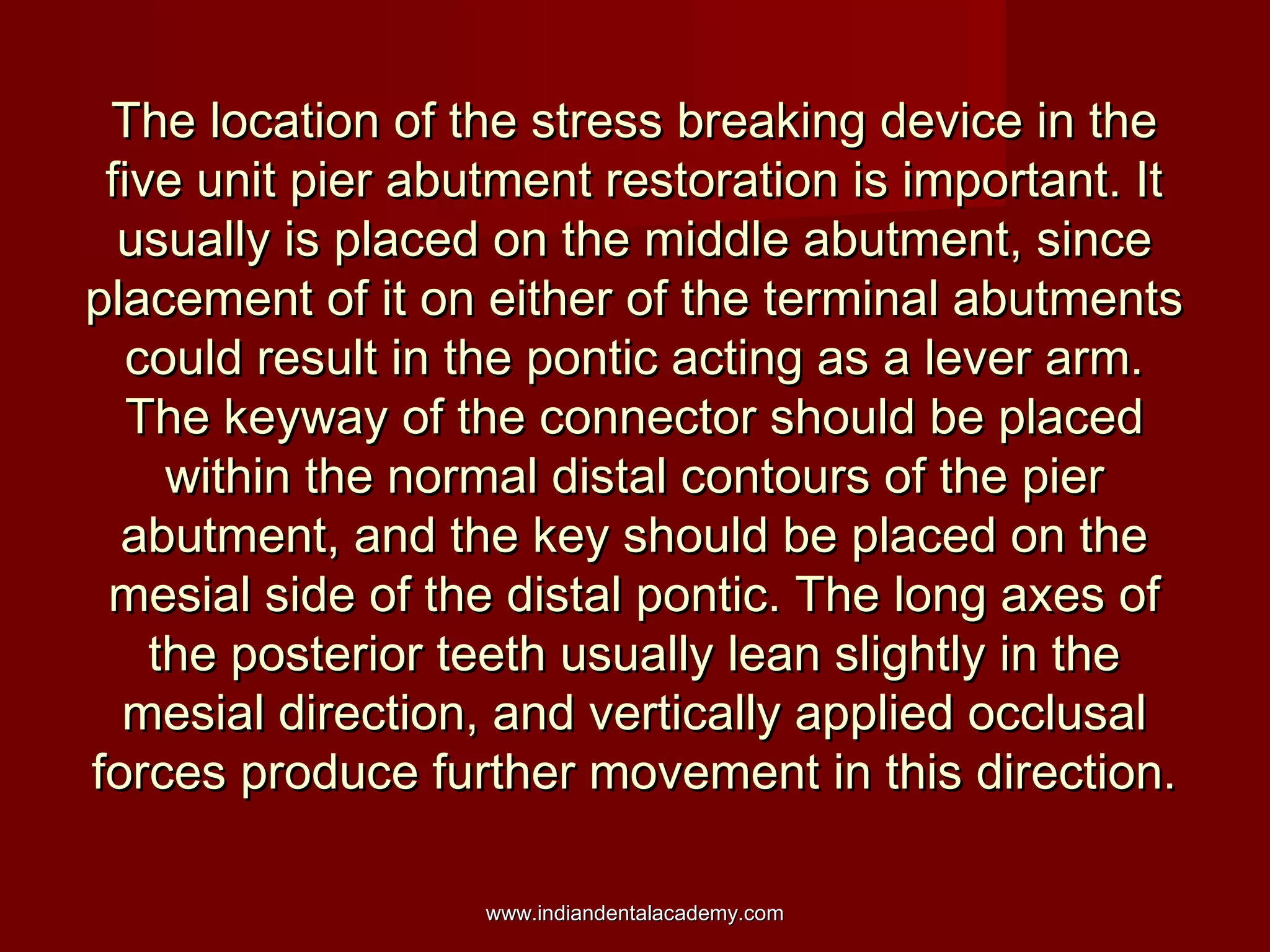 The location of the stress breaking device in theThe location of the stress breaking device in the
five unit pier abutment restoration is important. Itfive unit pier abutment restoration is important. It
usually is placed on the middle abutment, sinceusually is placed on the middle abutment, since
placement of it on either of the terminal abutmentsplacement of it on either of the terminal abutments
could result in the pontic acting as a lever arm.could result in the pontic acting as a lever arm.
The keyway of the connector should be placedThe keyway of the connector should be placed
within the normal distal contours of the pierwithin the normal distal contours of the pier
abutment, and the key should be placed on theabutment, and the key should be placed on the
mesial side of the distal pontic. The long axes ofmesial side of the distal pontic. The long axes of
the posterior teeth usually lean slightly in thethe posterior teeth usually lean slightly in the
mesial direction, and vertically applied occlusalmesial direction, and vertically applied occlusal
forces produce further movement in this direction.forces produce further movement in this direction.
www.indiandentalacademy.comwww.indiandentalacademy.com
 