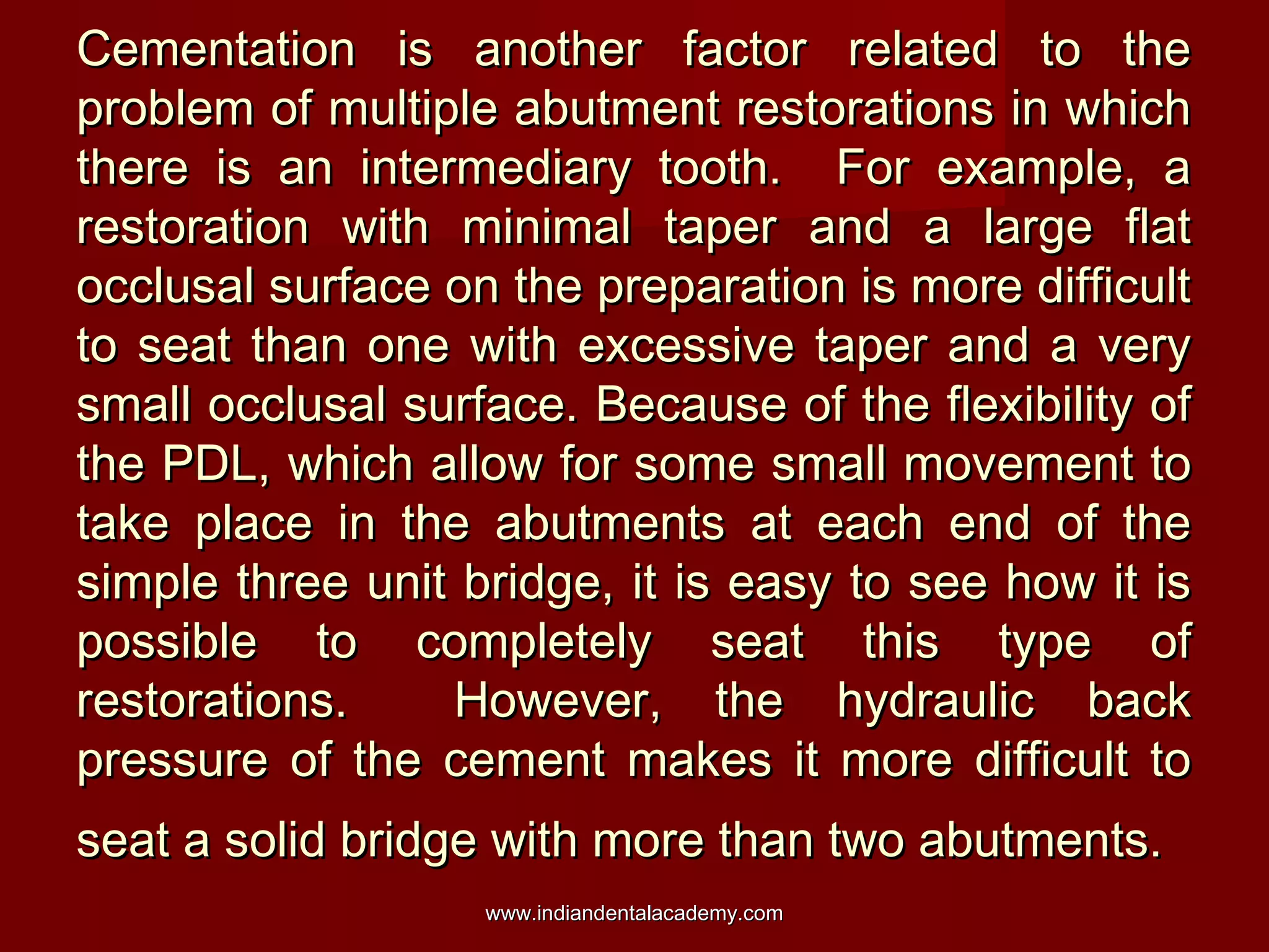 Cementation is another factor related to theCementation is another factor related to the
problem of multiple abutment restorations in whichproblem of multiple abutment restorations in which
there is an intermediary tooth. For example, athere is an intermediary tooth. For example, a
restoration with minimal taper and a large flatrestoration with minimal taper and a large flat
occlusal surface on the preparation is more difficultocclusal surface on the preparation is more difficult
to seat than one with excessive taper and a veryto seat than one with excessive taper and a very
small occlusal surface. Because of the flexibility ofsmall occlusal surface. Because of the flexibility of
the PDL, which allow for some small movement tothe PDL, which allow for some small movement to
take place in the abutments at each end of thetake place in the abutments at each end of the
simple three unit bridge, it is easy to see how it issimple three unit bridge, it is easy to see how it is
possible to completely seat this type ofpossible to completely seat this type of
restorations. However, the hydraulic backrestorations. However, the hydraulic back
pressure of the cement makes it more difficult topressure of the cement makes it more difficult to
seat a solid bridge with more than two abutments.seat a solid bridge with more than two abutments.
www.indiandentalacademy.comwww.indiandentalacademy.com
 