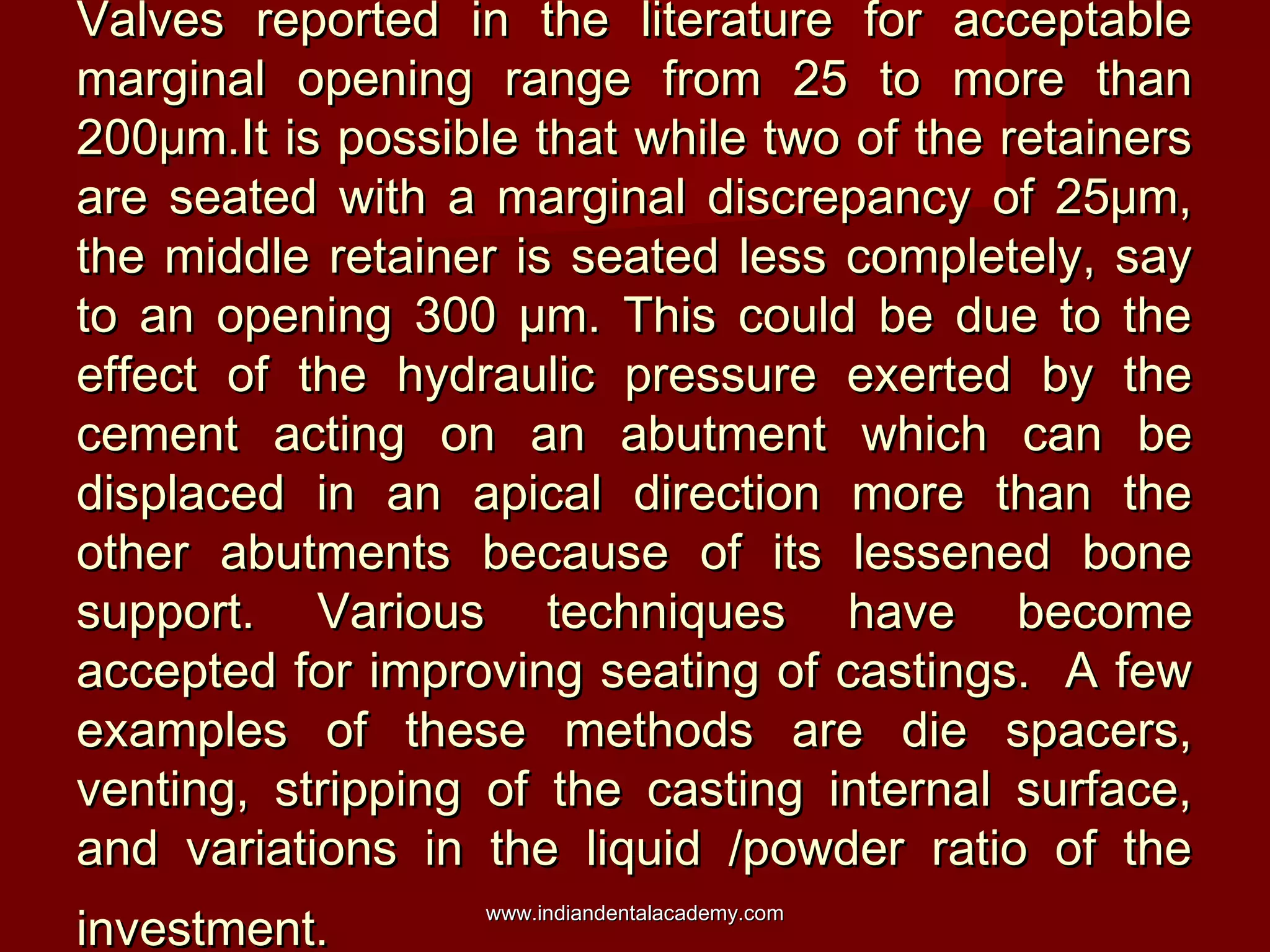 Valves reported in the literature for acceptableValves reported in the literature for acceptable
marginal opening range from 25 to more thanmarginal opening range from 25 to more than
200μm.It is possible that while two of the retainers200μm.It is possible that while two of the retainers
are seated with a marginal discrepancy of 25μm,are seated with a marginal discrepancy of 25μm,
the middle retainer is seated less completely, saythe middle retainer is seated less completely, say
to an opening 300 µm. This could be due to theto an opening 300 µm. This could be due to the
effect of the hydraulic pressure exerted by theeffect of the hydraulic pressure exerted by the
cement acting on an abutment which can becement acting on an abutment which can be
displaced in an apical direction more than thedisplaced in an apical direction more than the
other abutments because of its lessened boneother abutments because of its lessened bone
support. Various techniques have becomesupport. Various techniques have become
accepted for improving seating of castings. A fewaccepted for improving seating of castings. A few
examples of these methods are die spacers,examples of these methods are die spacers,
venting, stripping of the casting internal surface,venting, stripping of the casting internal surface,
and variations in the liquid /powder ratio of theand variations in the liquid /powder ratio of the
investment.investment. www.indiandentalacademy.comwww.indiandentalacademy.com
 